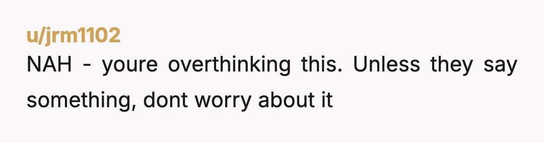 u/jrm1102
NAH - youre overthinking this. Unless they say something, dont worry about it