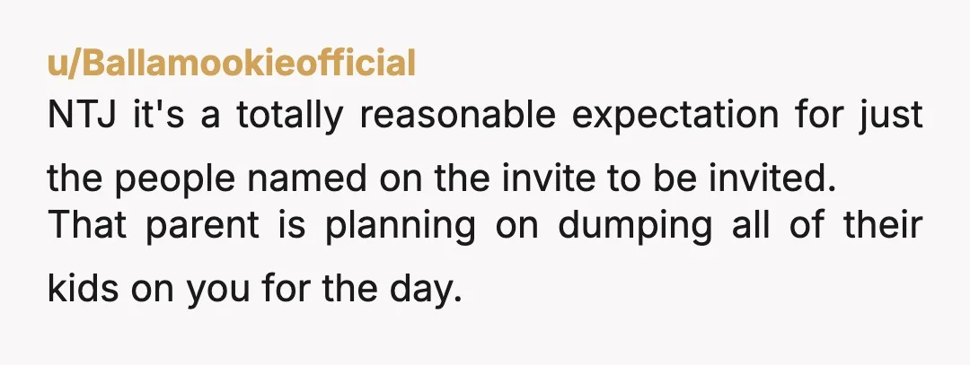 u/Ballamookieofficial NTJ it's a totally reasonable expectation for just the people named on the invite to be invited. That parent is planning on dumping all of their kids on you...