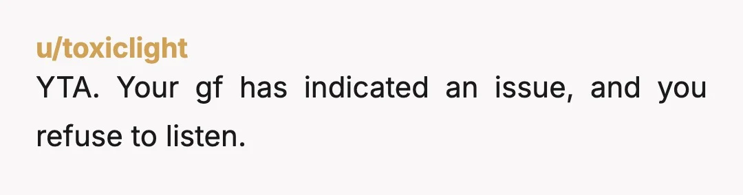 u/toxiclight
YTA. Your gf has indicated an issue, and you refuse to listen.