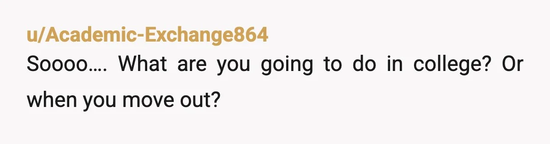 u/Academic-Exchange864
Soooo…. What are you going to do in college? Or when you move out?