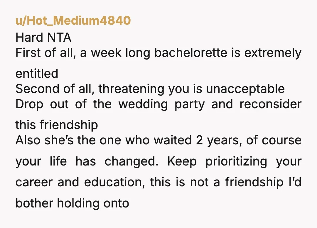u/Hot_Medium4840 Hard NTA First of all, a week long bachelorette is extremely entitled Second of all, threatening you is unacceptable Drop out of the wedding party and reconsider this friendship...