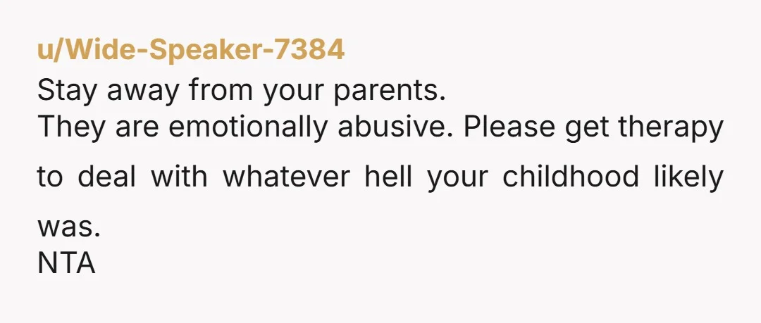 u/Wide-Speaker-7384
Stay away from your parents.
They are emotionally abusive.  Please get therapy to deal with whatever hell your childhood likely was.
NTA