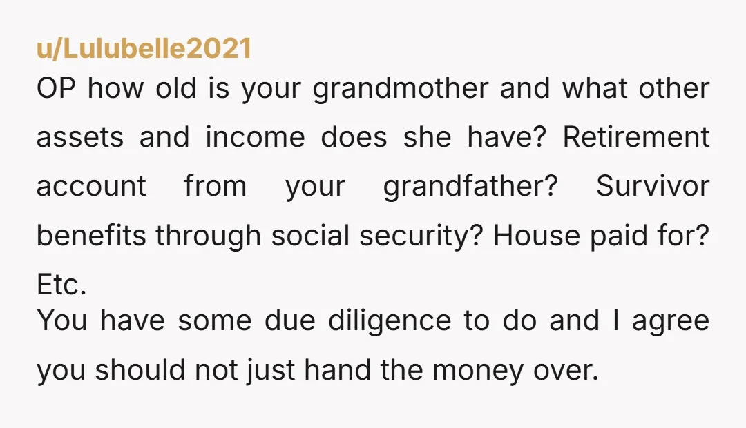 u/Lulubelle2021 OP how old is your grandmother and what other assets and income does she have? Retirement account from your grandfather? Survivor benefits through social security? House paid for? Etc....