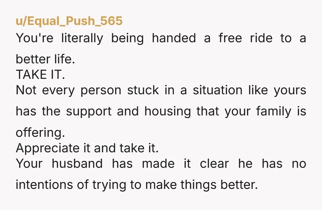 u/Equal_Push_565 You're literally being handed a free ride to a better life. TAKE IT. Not every person stuck in a situation like yours has the support and housing that your...