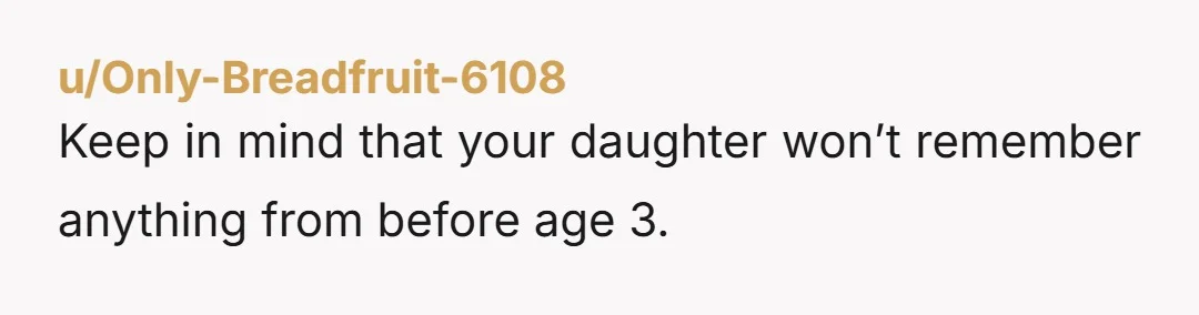 u/Only-Breadfruit-6108 Keep in mind that your daughter won’t remember anything from before age 3.