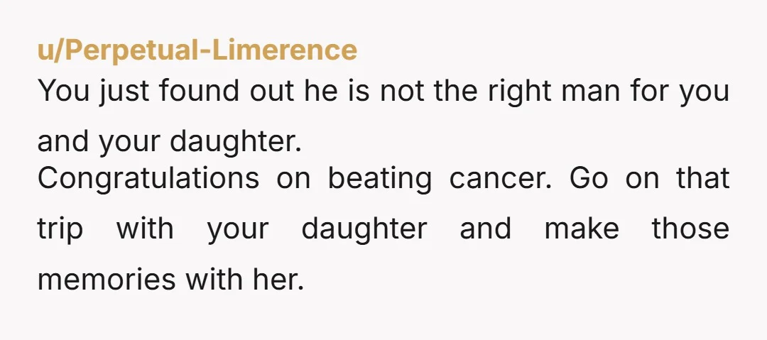 u/Perpetual-Limerence You just found out he is not the right man for you and your daughter. Congratulations on beating cancer. Go on that trip with your daughter and make those...