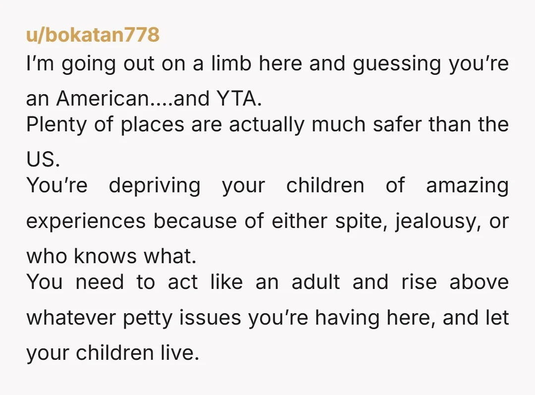 u/bokatan778 I’m going out on a limb here and guessing you’re an American….and YTA. Plenty of places are actually much safer than the US. You’re depriving your children of amazing...