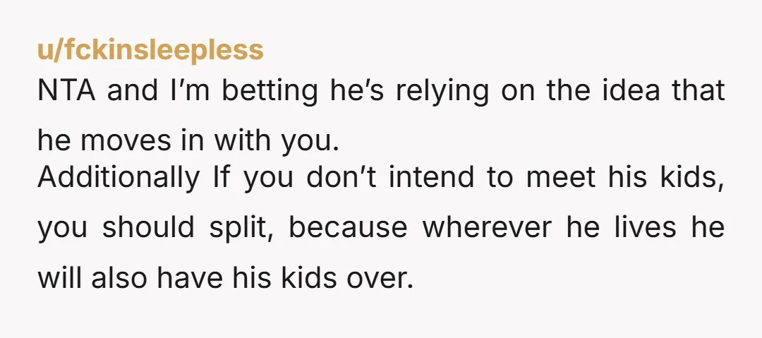 u/fckinsleepless NTA and I’m betting he’s relying on the idea that he moves in with you. Additionally If you don’t intend to meet his kids, you should split, because wherever...