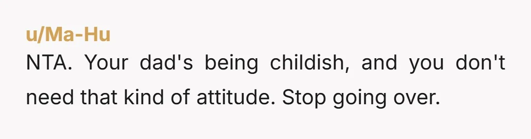 u/Ma-Hu
NTA. Your dad's being childish, and you don't need that kind of attitude. Stop going over.