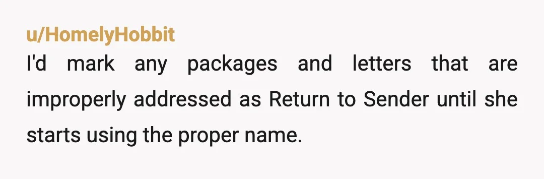 u/HomelyHobbit
I'd mark any packages and letters that are improperly addressed as Return to Sender until she starts using the proper name.
