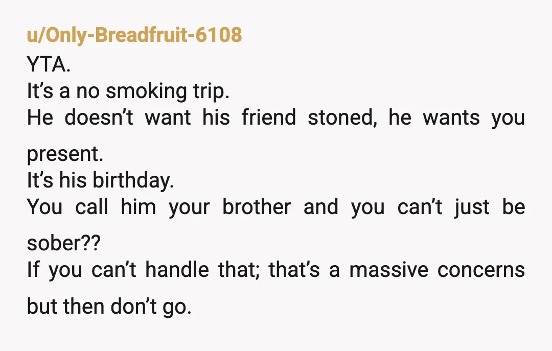 u/Only-Breadfruit-6108 YTA. It’s a no smoking trip. He doesn’t want his friend stoned, he wants you present. It’s his birthday. You call him your brother and you can’t just be...