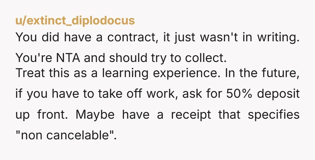 u/extinct_diplodocus You did have a contract, it just wasn't in writing. You're NTA and should try to collect. Treat this as a learning experience. In the future, if you have...