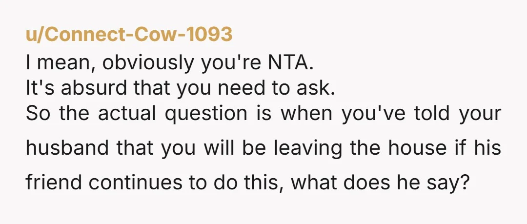 u/Connect-Cow-1093 I mean, obviously you're NTA. It's absurd that you need to ask. So the actual question is when you've told your husband that you will be leaving the house...