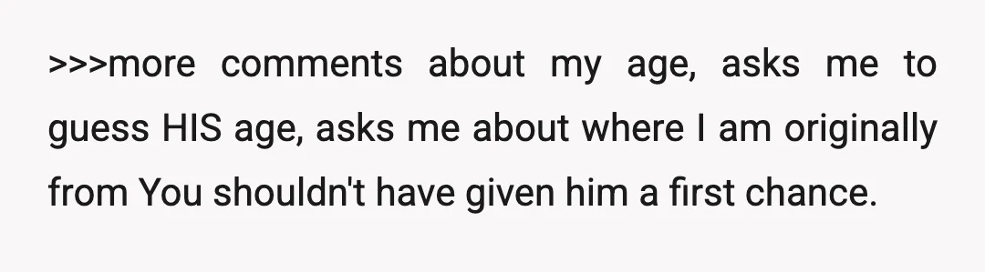 >>>more comments about my age, asks me to guess HIS age, asks me about where I am originally from You shouldn't have given him a first chance.