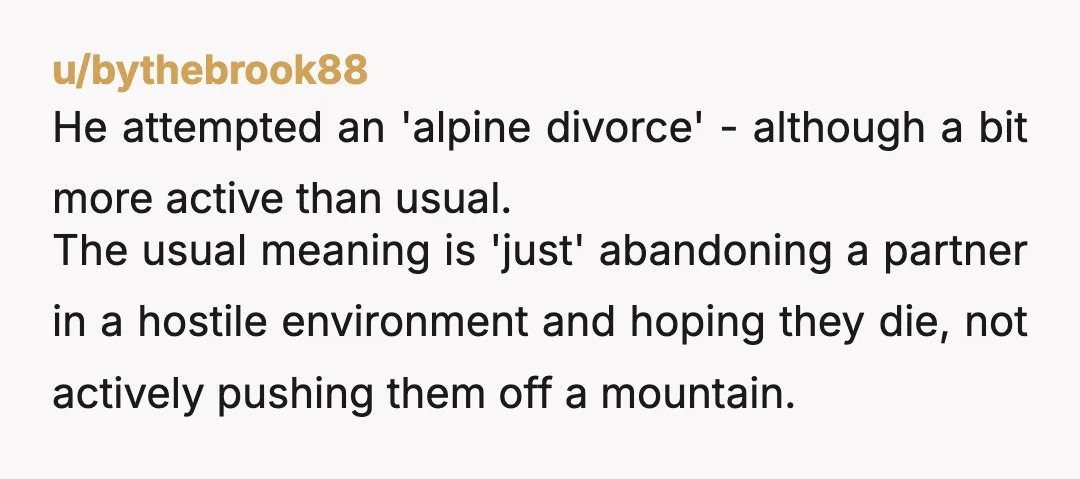 u/bythebrook88 He attempted an 'alpine divorce' - although a bit more active than usual. The usual meaning is 'just' abandoning a partner in a hostile environment and hoping they die,...