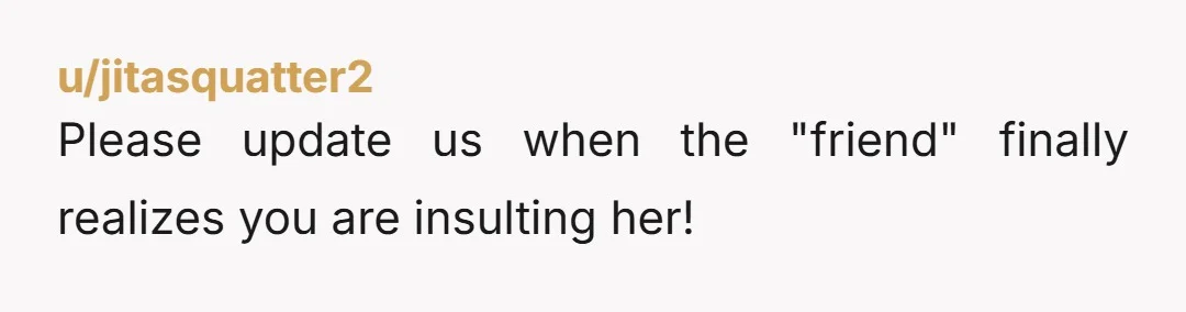 u/jitasquatter2
Please update us when the "friend" finally realizes you are insulting her!