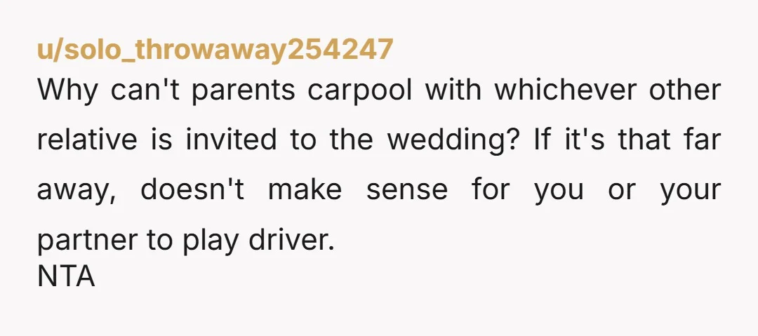 u/solo_throwaway254247 Why can't parents carpool with whichever other relative is invited to the wedding? If it's that far away, doesn't make sense for you or your partner to play driver....