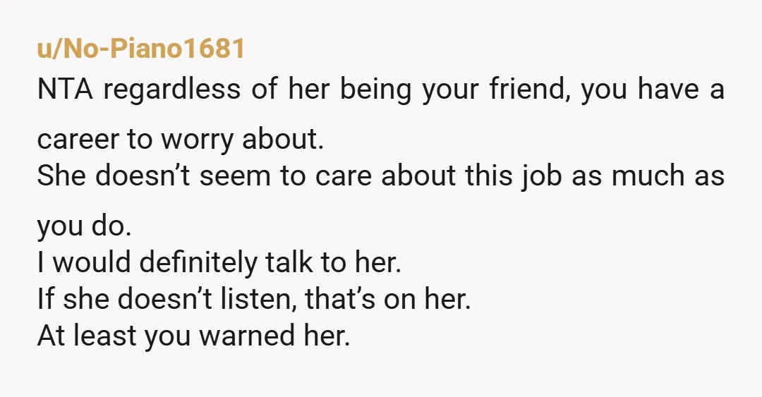 u/No-Piano1681 NTA regardless of her being your friend, you have a career to worry about. She doesn’t seem to care about this job as much as you do. I would...