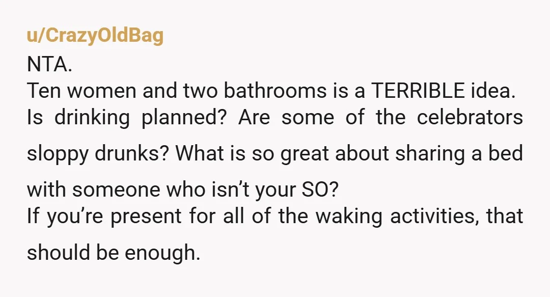 u/CrazyOldBag NTA. Ten women and two bathrooms is a TERRIBLE idea. Is drinking planned? Are some of the celebrators sloppy drunks? What is so great about sharing a bed with...