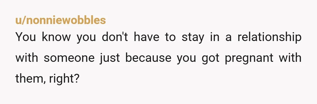 u/nonniewobbles
You know you don't have to stay in a relationship with someone just because you got pregnant with them, right?