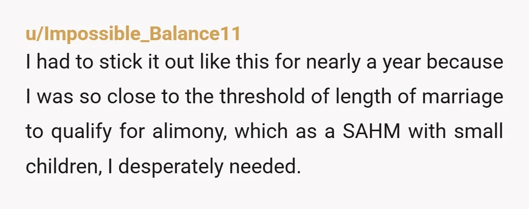 u/Impossible_Balance11 I had to stick it out like this for nearly a year because I was so close to the threshold of length of marriage to qualify for alimony, which...