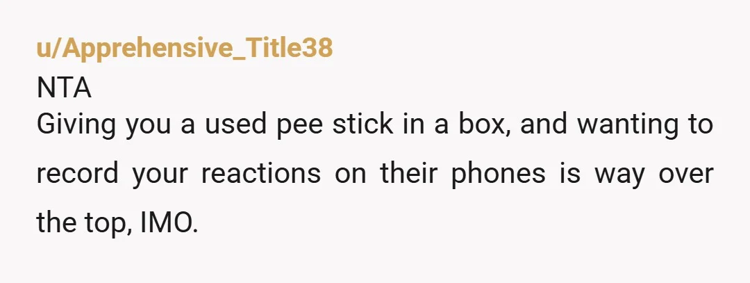 u/Apprehensive_Title38 NTA Giving you a used pee stick in a box, and wanting to record your reactions on their phones is way over the top, IMO. The idea that the...