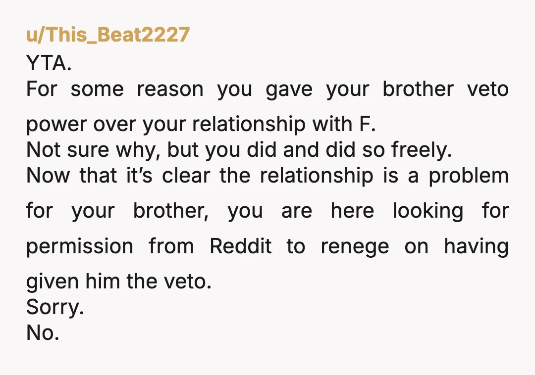 u/This_Beat2227 YTA. For some reason you gave your brother veto power over your relationship with F. Not sure why, but you did and did so freely. Now that it’s clear...