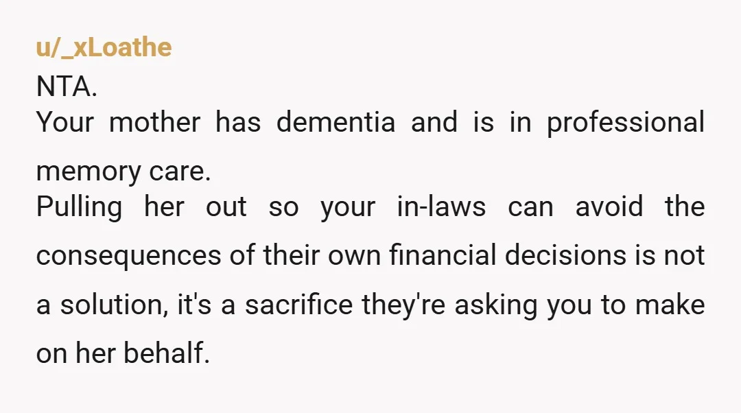 u/_xLoathe NTA. Your mother has dementia and is in professional memory care. Pulling her out so your in-laws can avoid the consequences of their own financial decisions is not a...
