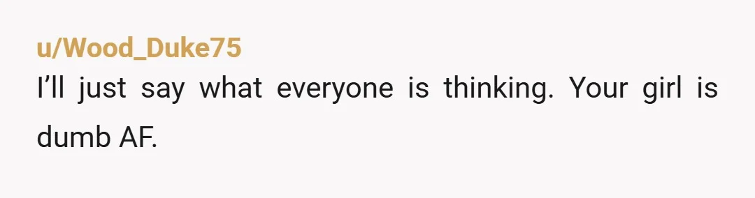 u/Wood_Duke75
I’ll just say what everyone is thinking. Your girl is dumb AF.