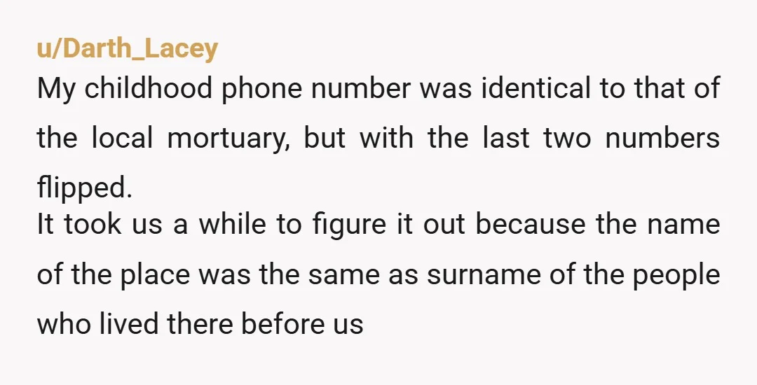 u/Darth_Lacey My childhood phone number was identical to that of the local mortuary, but with the last two numbers flipped. It took us a while to figure it out because...