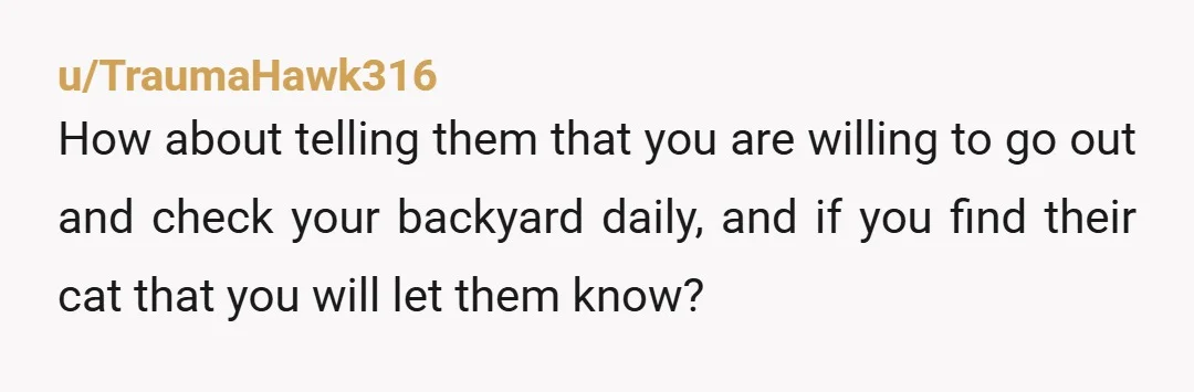 u/TraumaHawk316
How about telling them that you are willing to go out and check your backyard daily, and if you find their cat that you will let them know?
