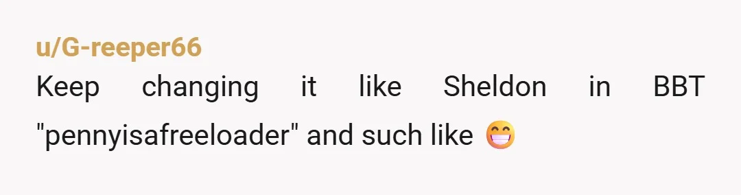 u/G-reeper66
Keep changing it like Sheldon in BBT "pennyisafreeloader" and such like 😁