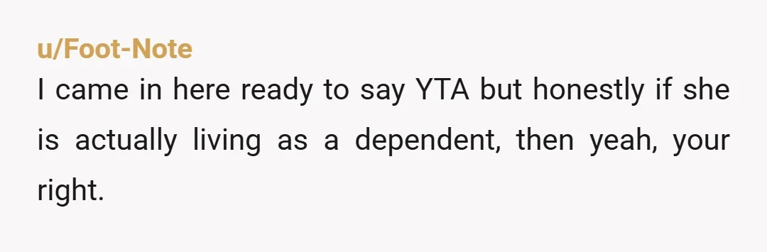 u/Foot-Note I came in here ready to say YTA but honestly if she is actually living as a dependent, then yeah, your right.