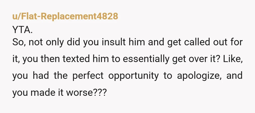 u/Flat-Replacement4828 YTA. So, not only did you insult him and get called out for it, you then texted him to essentially get over it? Like, you had the perfect opportunity...