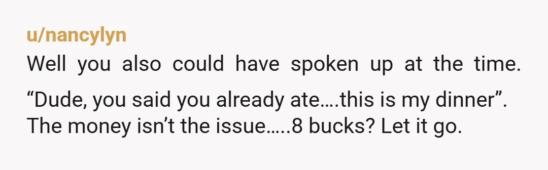 u/nancylyn Well you also could have spoken up at the time. “Dude, you said you already ate….this is my dinner”. The money isn’t the issue…..8 bucks? Let it go. But...