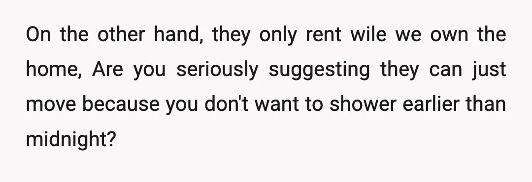 On the other hand, they only rent wile we own the home, Are you seriously suggesting they can just move because you don't want to shower earlier than midnight?