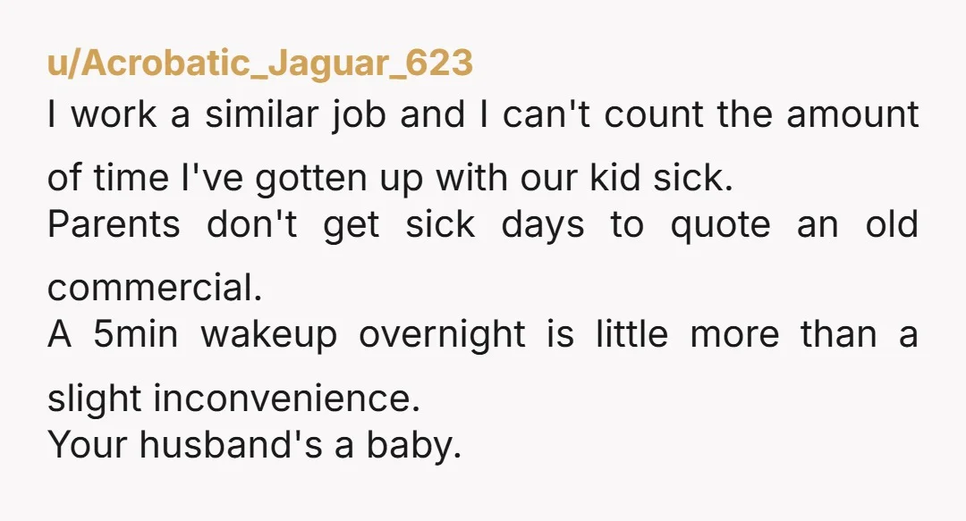 u/Acrobatic_Jaguar_623 I work a similar job and I can't count the amount of time I've gotten up with our kid sick. Parents don't get sick days to quote an old...