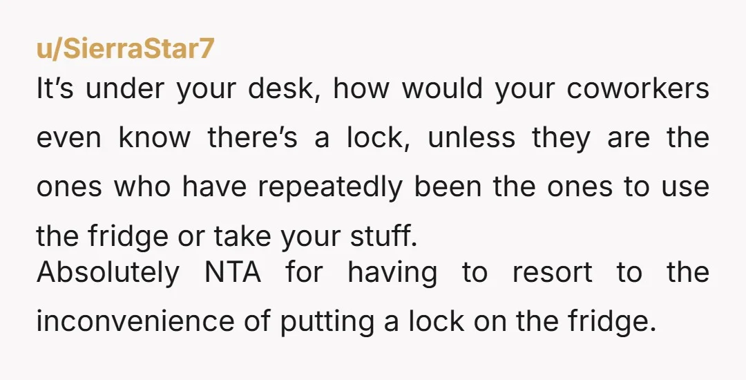 u/SierraStar7 It’s under your desk, how would your coworkers even know there’s a lock, unless they are the ones who have repeatedly been the ones to use the fridge or...