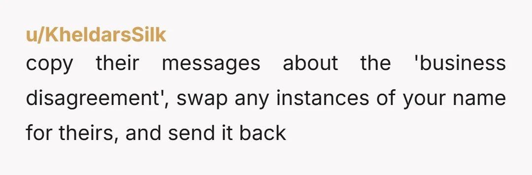 u/KheldarsSilk
copy their messages about the 'business disagreement', swap any instances of your name for theirs, and send it back