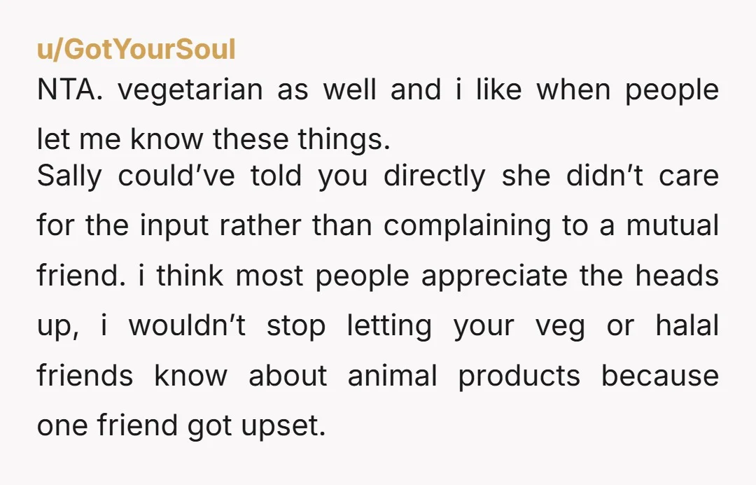 u/GotYourSoul NTA. vegetarian as well and i like when people let me know these things. Sally could’ve told you directly she didn’t care for the input rather than complaining to...
