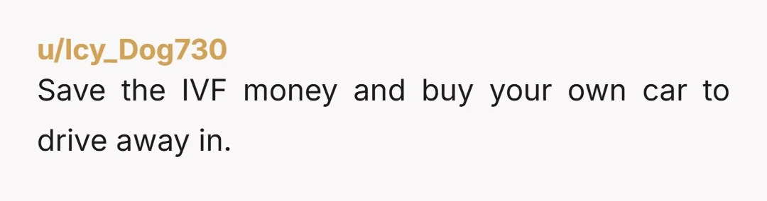 u/Icy_Dog730
Save the IVF money and buy your own car to drive away in.