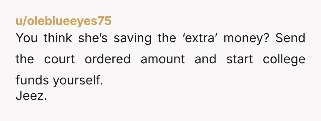 u/oleblueeyes75
You think she’s saving the ‘extra’ money? Send the court ordered amount and start college funds yourself.
Jeez.