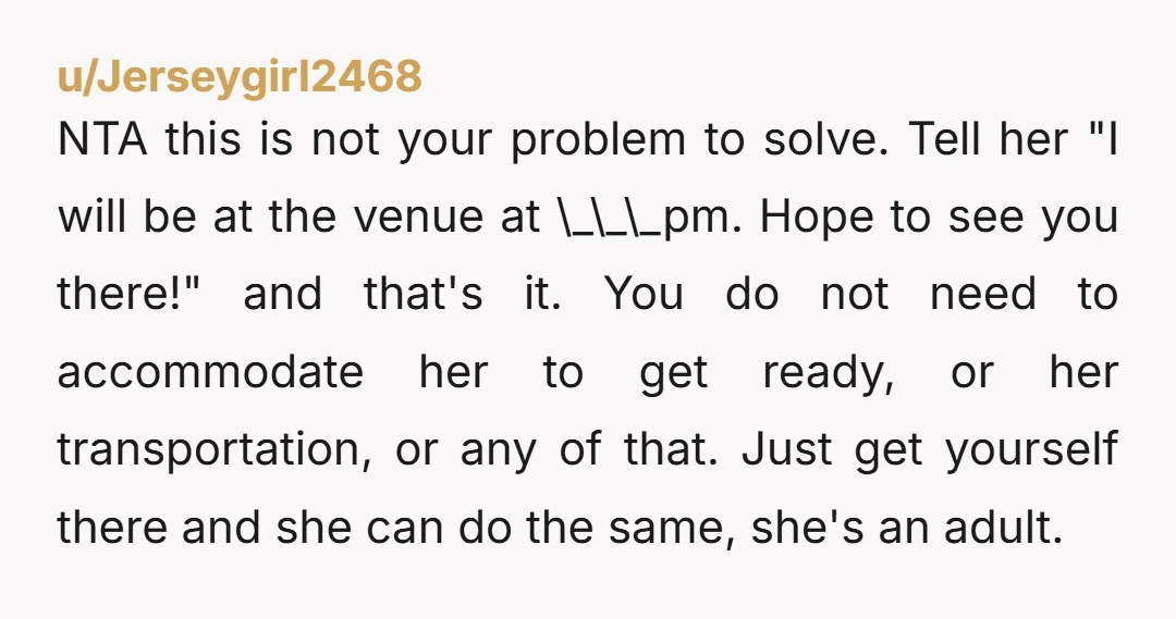 u/Jerseygirl2468 NTA this is not your problem to solve. Tell her "I will be at the venue at \_\_\_pm. Hope to see you there!" and that's it. You do not...