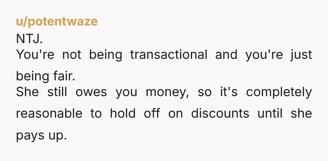 u/potentwaze NTJ. You're not being transactional and you're just being fair. She still owes you money, so it's completely reasonable to hold off on discounts until she pays up.