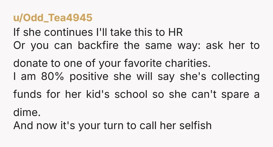 u/Odd_Tea4945 If she continues I'll take this to HR Or you can backfire the same way: ask her to donate to one of your favorite charities. I am 80% positive...