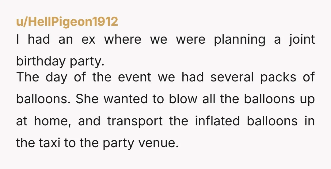u/HellPigeon1912 I had an ex where we were planning a joint birthday party. The day of the event we had several packs of balloons.  She wanted to blow all the...