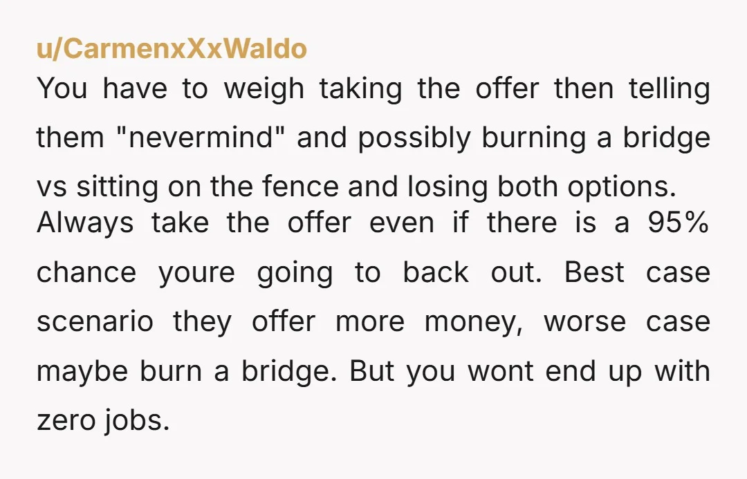 u/CarmenxXxWaldo You have to weigh taking the offer then telling them "nevermind" and possibly burning a bridge vs sitting on the fence and losing both options. Always take the offer...