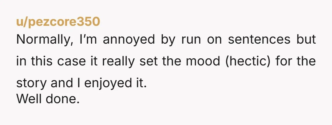 u/pezcore350
Normally, I’m annoyed by run on sentences but in this case it really set the mood (hectic) for the story and I enjoyed it.
Well done.
