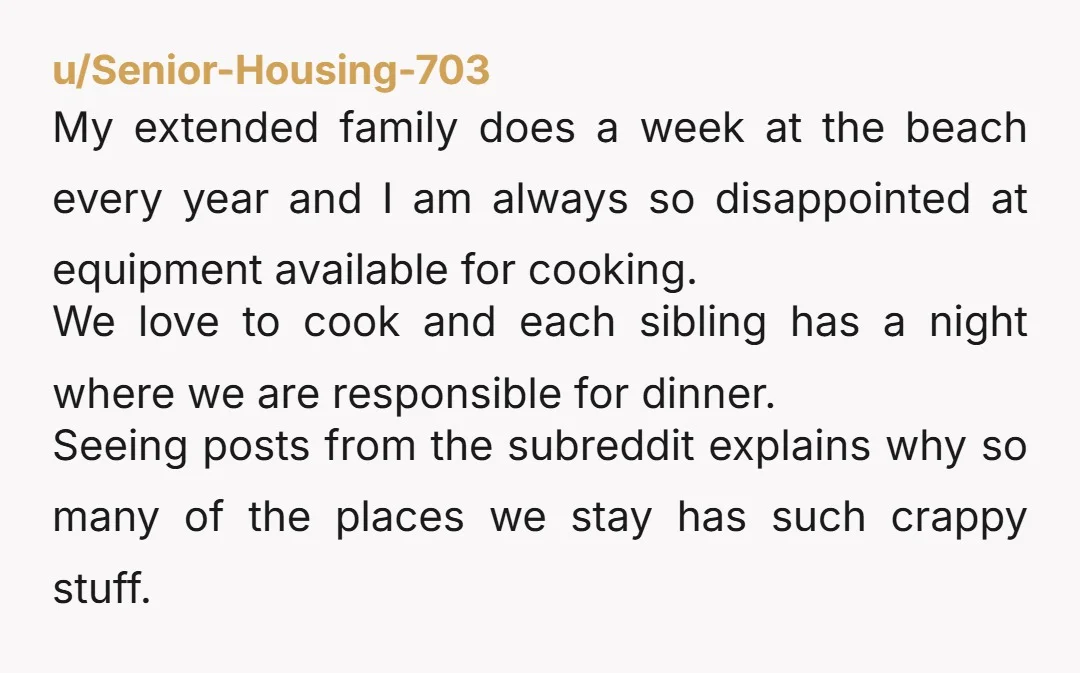 u/Senior-Housing-703 My extended family does a week at the beach every year and I am always so disappointed at equipment available for cooking. We love to cook and each sibling...