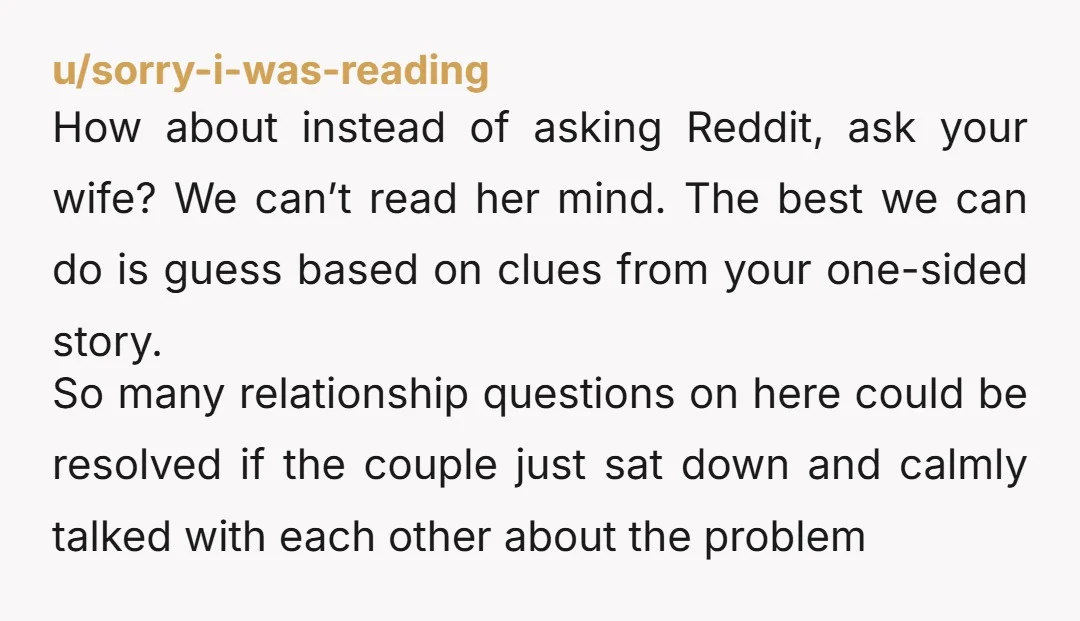 u/sorry-i-was-reading How about instead of asking Reddit, ask your wife? We can’t read her mind. The best we can do is guess based on clues from your one-sided story. So...